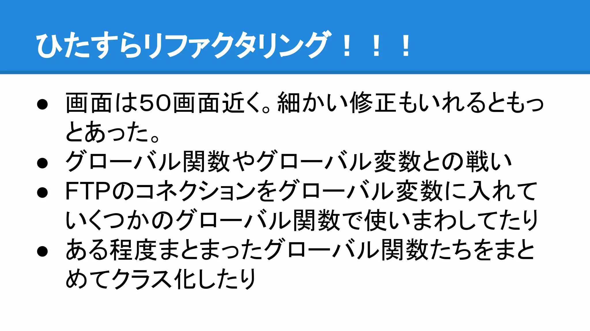 ひたすらリファクタリング！！！
● 画面は５０画面近く。細かい修正もいれるともっ
とあった。
● グローバル関数やグローバル変数との戦い
● FTPのコネクションをグローバル変数に入れて
いくつかのグローバル関数で使いまわしてたり
● ある程度まとまったグローバル関数たちをまと
めてクラス化したり
 