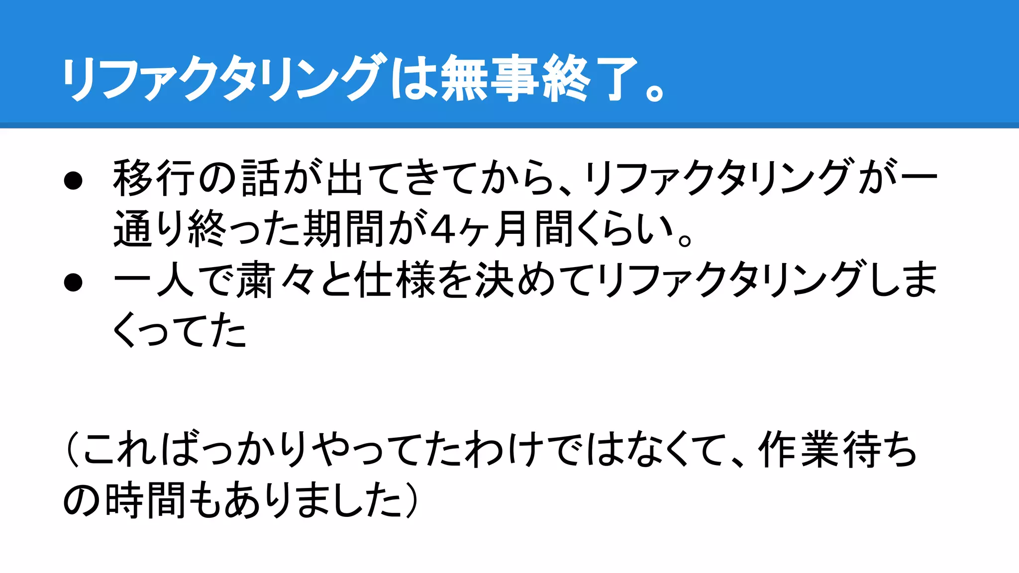 ● 移行の話が出てきてから、リファクタリングが一
通り終った期間が４ヶ月間くらい。
● 一人で粛々と仕様を決めてリファクタリングしま
くってた
（こればっかりやってたわけではなくて、作業待ち
の時間もありました）
リファクタリングは無事終了。
 