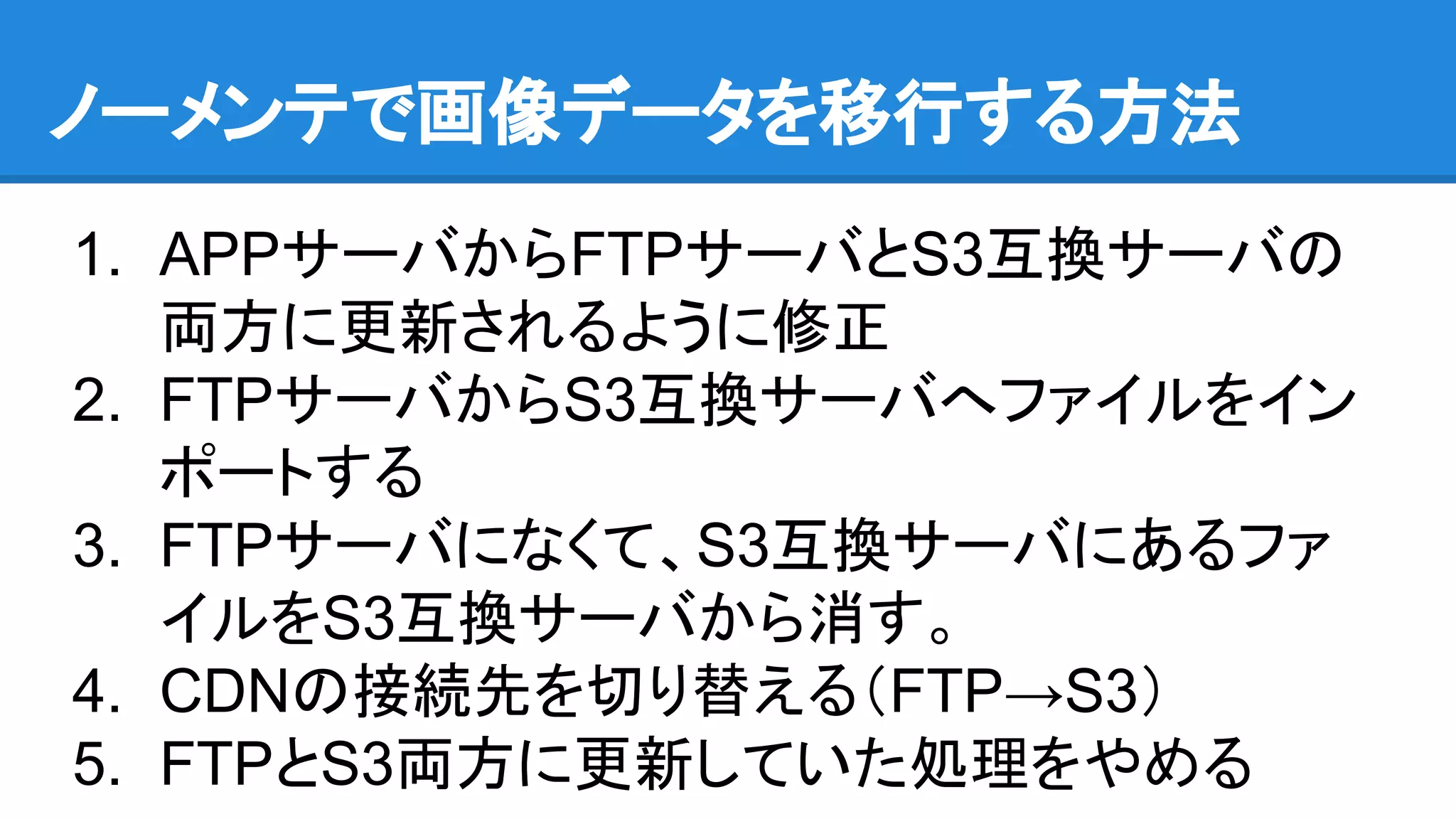 ノーメンテで画像データを移行する方法
1. APPサーバからFTPサーバとS3互換サーバの
両方に更新されるように修正
2. FTPサーバからS3互換サーバへファイルをイン
ポートする
3. FTPサーバになくて、S3互換サーバにあるファ
イルをS3互換サーバから消す。
4. CDNの接続先を切り替える（FTP→S3）
5. FTPとS3両方に更新していた処理をやめる
 