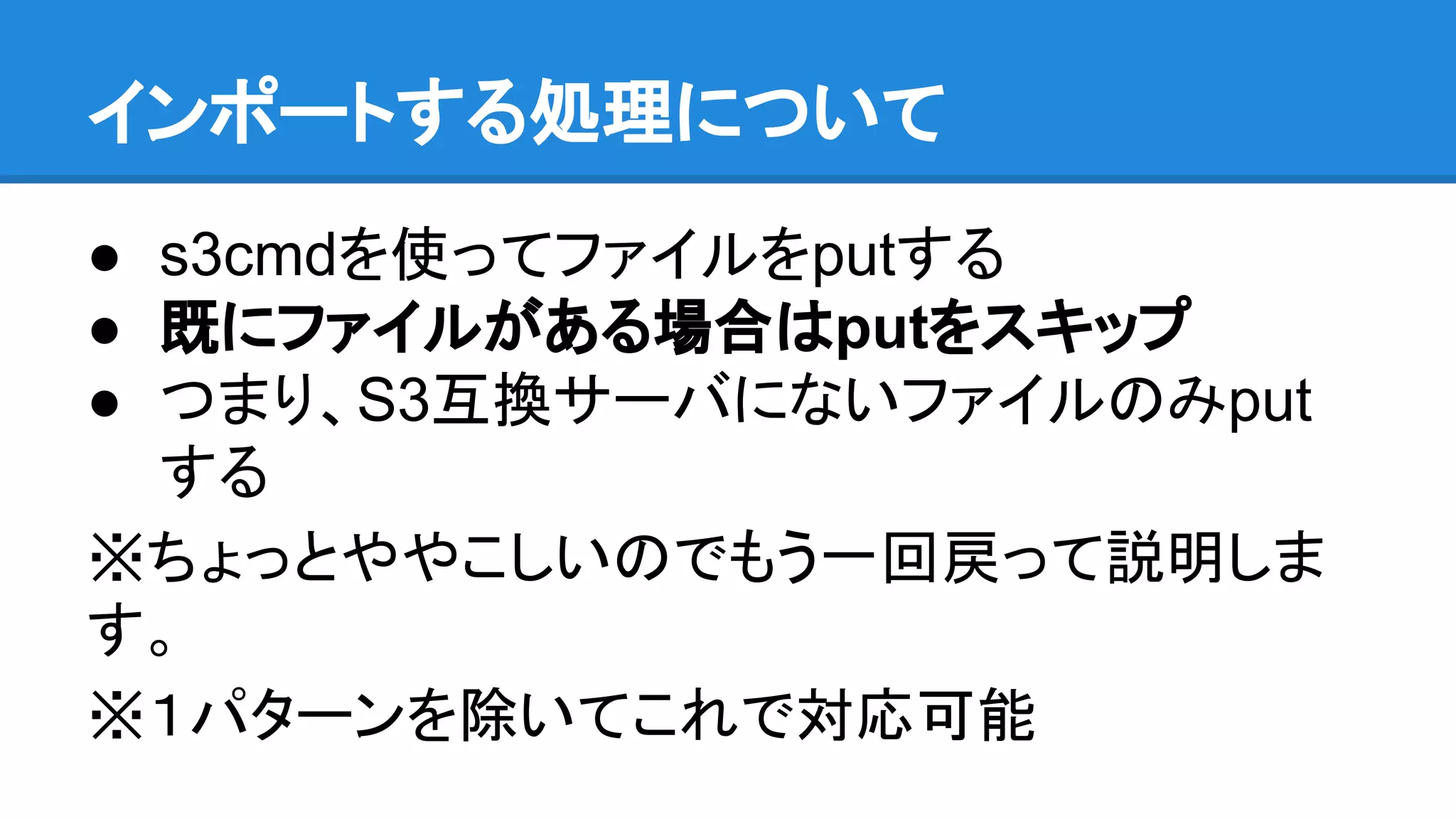 インポートする処理について
● s3cmdを使ってファイルをputする
● 既にファイルがある場合はputをスキップ
● つまり、S3互換サーバにないファイルのみput
する
※ちょっとややこしいのでもう一回戻って説明しま
す。
※１パターンを除いてこれで対応可能
 