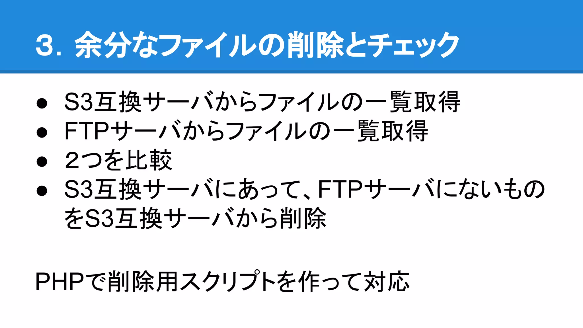 ３．余分なファイルの削除とチェック
● S3互換サーバからファイルの一覧取得
● FTPサーバからファイルの一覧取得
● ２つを比較
● S3互換サーバにあって、FTPサーバにないもの
をS3互換サーバから削除
PHPで削除用スクリプトを作って対応
 