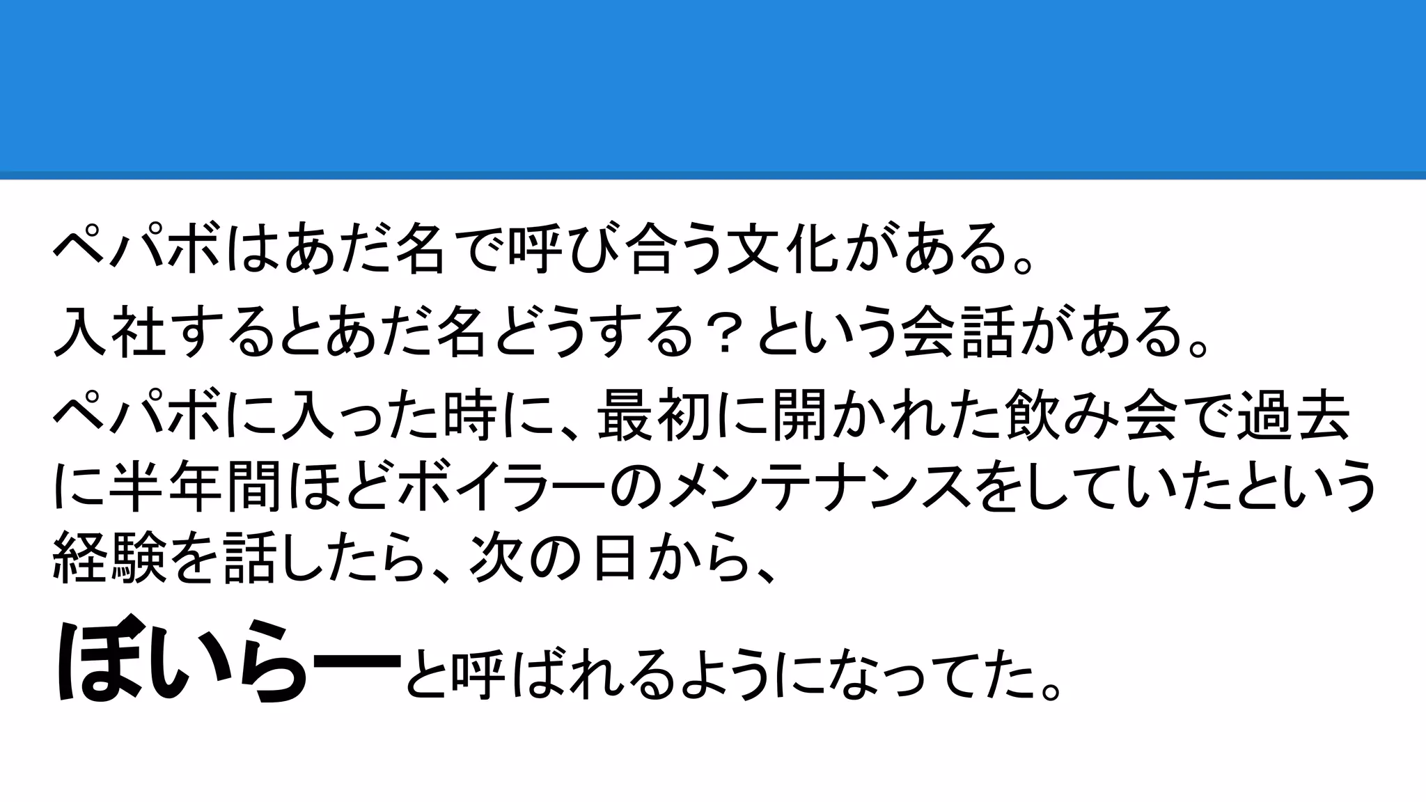 ペパボはあだ名で呼び合う文化がある。
入社するとあだ名どうする？という会話がある。
ペパボに入った時に、最初に開かれた飲み会で過去
に半年間ほどボイラーのメンテナンスをしていたという
経験を話したら、次の日から、
ぼいらーと呼ばれるようになってた。
 