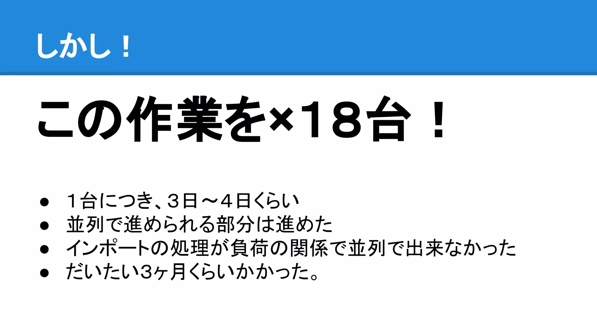 この作業を×１８台！
● １台につき、３日〜４日くらい
● 並列で進められる部分は進めた
● インポートの処理が負荷の関係で並列で出来なかった
● だいたい３ヶ月くらいかかった。
しかし！
 