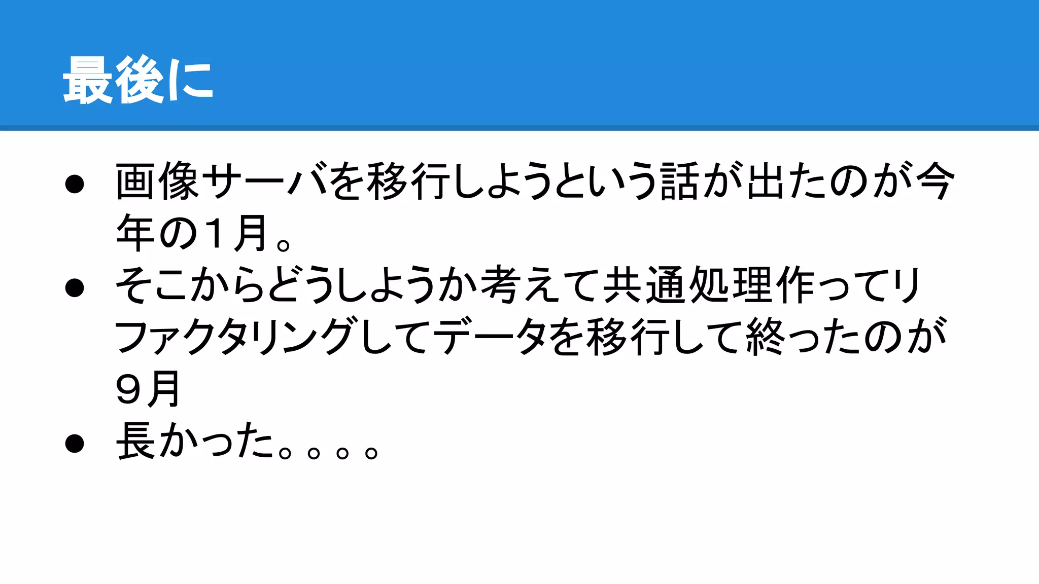 最後に
● 画像サーバを移行しようという話が出たのが今
年の１月。
● そこからどうしようか考えて共通処理作ってリ
ファクタリングしてデータを移行して終ったのが
９月
● 長かった。。。。
 