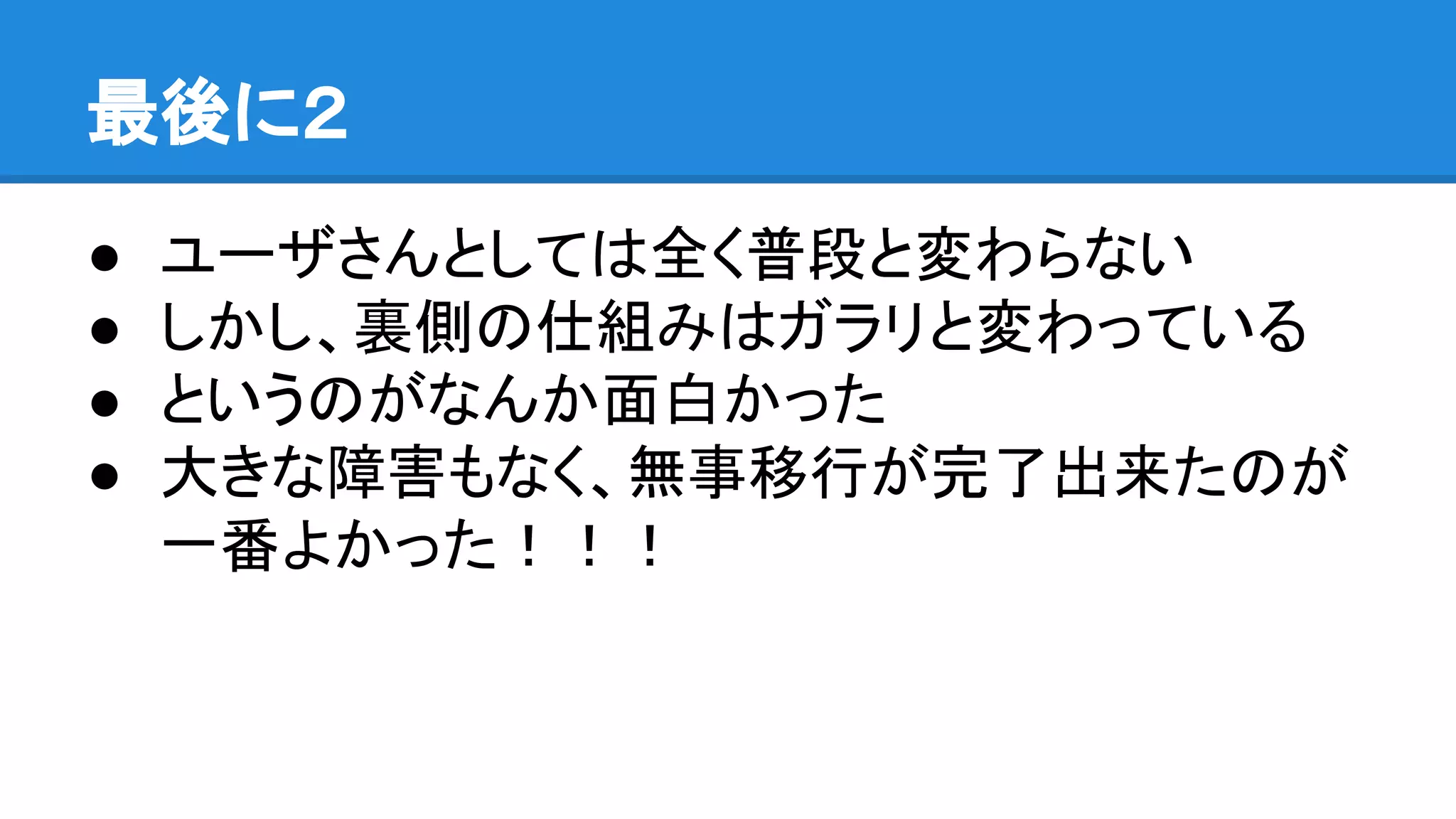 最後に２
● ユーザさんとしては全く普段と変わらない
● しかし、裏側の仕組みはガラリと変わっている
● というのがなんか面白かった
● 大きな障害もなく、無事移行が完了出来たのが
一番よかった！！！
 