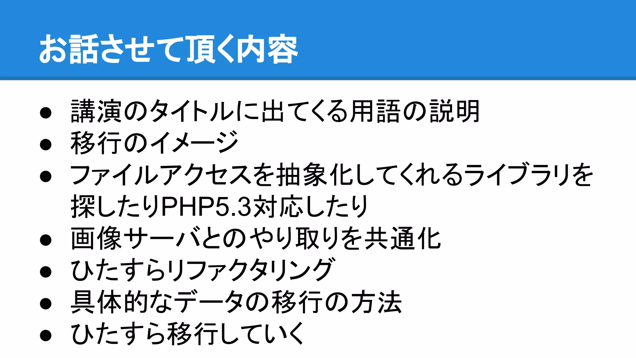 お話させて頂く内容
● 講演のタイトルに出てくる用語の説明
● 移行のイメージ
● ファイルアクセスを抽象化してくれるライブラリを
探したりPHP5.3対応したり
● 画像サーバとのやり取りを共通化
● ひたすらリファクタリング
● 具体的なデータの移行の方法
● ひたすら移行していく
 