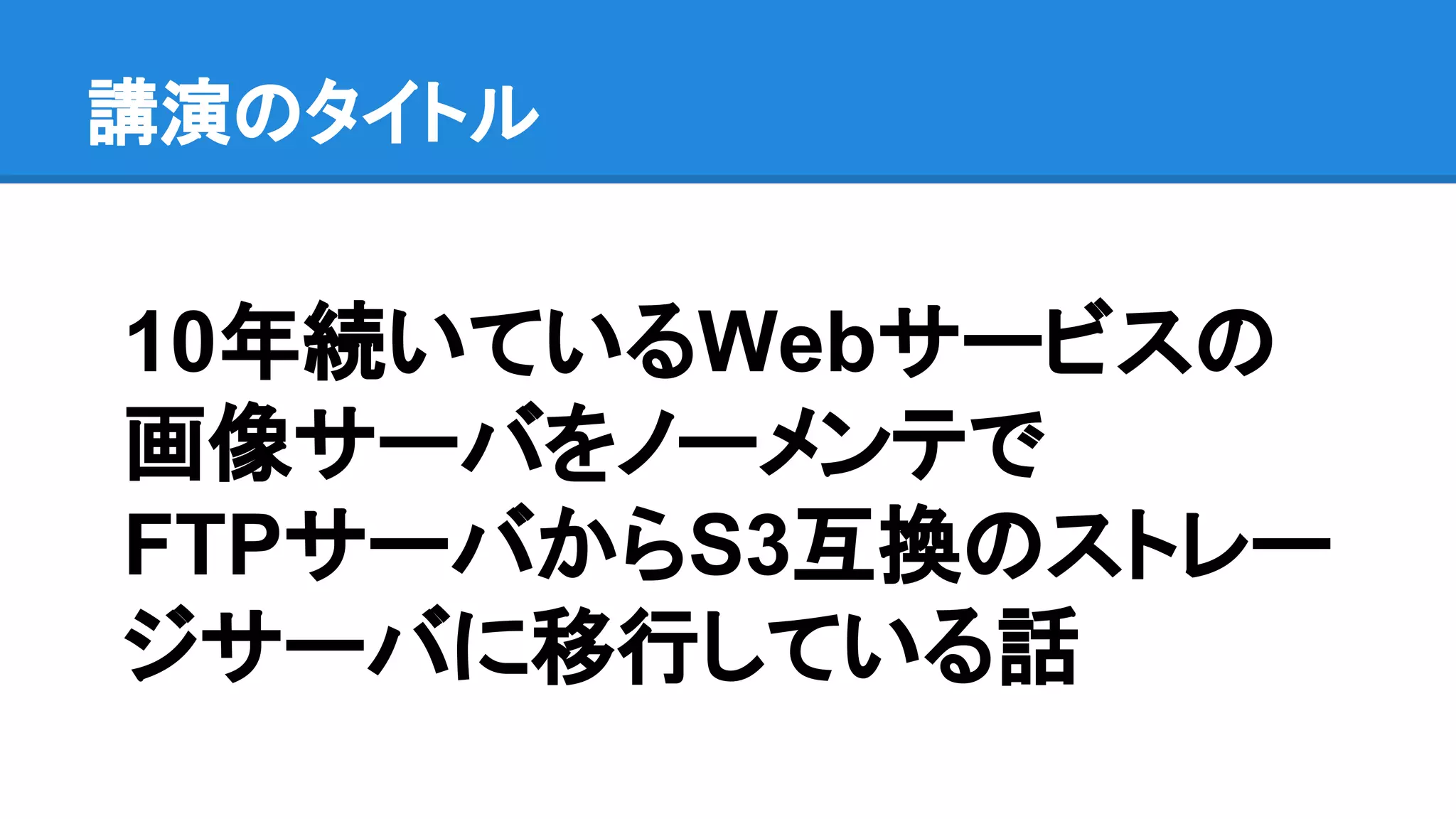 講演のタイトル
10年続いているWebサービスの
画像サーバをノーメンテで
FTPサーバからS3互換のストレー
ジサーバに移行している話
 