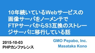 10年続いているWebサービスの
画像サーバをノーメンテで
FTPサーバからS3互換のストレー
ジサーバに移行している話
GMO Pepabo, Inc.
Masataka Kono
2015-10-03
PHPカンファレンス
 
