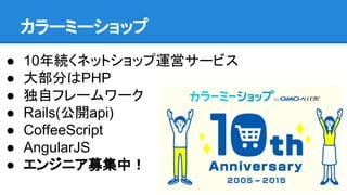 カラーミーショップ
● 10年続くネットショップ運営サービス
● 大部分はPHP
● 独自フレームワーク
● Rails(公開api)
● CoffeeScript
● AngularJS
● エンジニア募集中！
 
