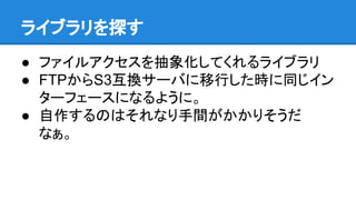 ライブラリを探す
● ファイルアクセスを抽象化してくれるライブラリ
● FTPからS3互換サーバに移行した時に同じイン
ターフェースになるように。
● 自作するのはそれなり手間がかかりそうだ
なぁ。
 