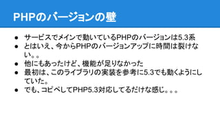 PHPのバージョンの壁
● サービスでメインで動いているPHPのバージョンは5.3系
● とはいえ、今からPHPのバージョンアップに時間は裂けな
い。。
● 他にもあったけど、機能が足りなかった
● 最初は、このライブラリの実装を参考に5.3でも動くようにし
ていた。
● でも、コピペしてPHP5.3対応してるだけな感じ。。。
 