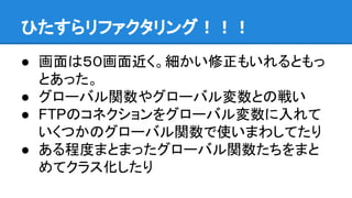 ひたすらリファクタリング！！！
● 画面は５０画面近く。細かい修正もいれるともっ
とあった。
● グローバル関数やグローバル変数との戦い
● FTPのコネクションをグローバル変数に入れて
いくつかのグローバル関数で使いまわしてたり
● ある程度まとまったグローバル関数たちをまと
めてクラス化したり
 