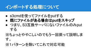 インポートする処理について
● s3cmdを使ってファイルをputする
● 既にファイルがある場合はputをスキップ
● つまり、S3互換サーバにないファイルのみput
する
※ちょっとややこしいのでもう一回戻って説明しま
す。
※１パターンを除いてこれで対応可能
 