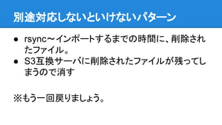 別途対応しないといけないパターン
● rsync〜インポートするまでの時間に、削除され
たファイル。
● S3互換サーバに削除されたファイルが残ってし
まうので消す
※もう一回戻りましょう。
 