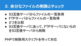 ３．余分なファイルの削除とチェック
● S3互換サーバからファイルの一覧取得
● FTPサーバからファイルの一覧取得
● ２つを比較
● S3互換サーバにあって、FTPサーバにないもの
をS3互換サーバから削除
PHPで削除用スクリプトを作って対応
 