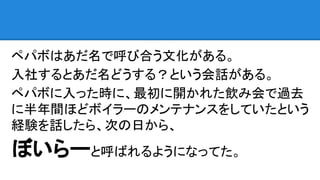 ペパボはあだ名で呼び合う文化がある。
入社するとあだ名どうする？という会話がある。
ペパボに入った時に、最初に開かれた飲み会で過去
に半年間ほどボイラーのメンテナンスをしていたという
経験を話したら、次の日から、
ぼいらーと呼ばれるようになってた。
 