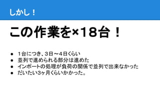 この作業を×１８台！
● １台につき、３日〜４日くらい
● 並列で進められる部分は進めた
● インポートの処理が負荷の関係で並列で出来なかった
● だいたい３ヶ月くらいかかった。
しかし！
 