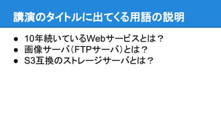 講演のタイトルに出てくる用語の説明
● 10年続いているWebサービスとは？
● 画像サーバ（FTPサーバ）とは？
● S3互換のストレージサーバとは？
 