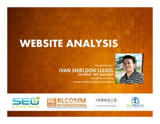 WEBSITE ANALYSIS
         EVENT ORGANIZED BY
                                                  Presented by
                              IVAN SHIELDON LLESOL
                                      Certified SEO Specialist
                                               ivan@rlcomm.org
                                   www.twitter.com/ivanshieldon




    www.rlcomm.org
        FOR MORE INQUIRIES:
EMAIL     ruben@rlcomm.org
MOBILE    +63 933 519 0220
 