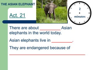 Act. 21
2
minutes
THE ASIAN ELEPHANT
There are about _________ Asian
elephants in the world today.
Asian elephants live in _________.
They are endangered because of
_________________________________
 