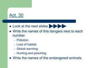  Look at the next slides
 Write the names of this dangers next to each
number.
– Pollution
– Loss of habitat
– Global warming
– Hunting and poaching
 Write the names of the endangered animals.
Act. 30
 