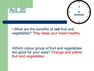 Act. 20
• What are the benefits of red fruit and
vegetables? They keep your heart healthy
•Which colour group of fruit and vegetables
are good for your eyes? Orange and yellow
fruit and vegetables.
1
minute