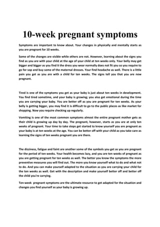 10-week pregnant symptoms
Symptoms are important to know about. Your changes in physically and mentally starts as
you are pregnant for 10 weeks.
Some of the changes are visible while others are not. However, learning about the signs you
find as you are with your child at the age of your child at ten weeks only. Your belly may get
bigger and bigger as you find it the dress you wear normally does not fit you so you require to
go for sop and buy some of the maternal dresses. Your find headache as well. There is a little
pain you get as you are with a child for ten weeks. The signs tell you that you are now
pregnant.

Tired is one of the symptoms you get as your baby is just about ten weeks in development.
You find tired sometime, and your baby is growing; you also get emotional during the time
you are carrying your baby. You are better off as you are pregnant for ten weeks. As your
belly is getting bigger, you may find it is difficult to go to the public places as like market for
shopping. Now you require checking up regularly.
Vomiting is one of the most common symptoms almost the entire pregnant mother gets as
their child is growing up day by day. The pregnant, however, starts as you are at only ten
weeks of pregnant. Your time to take steps get started to know yourself you are pregnant as
your baby is at ten weeks at the age. You can be better off with your child as you take care as
learning the signs of ten weeks pregnant you are there.

The dizziness, fatigue and faint are another some of the symbols you get as you are pregnant
for the period of ten weeks. Your health becomes lazy, and you are ten weeks of pregnant as
you are getting pregnant for ten weeks as well. The better you know the symptoms the more
preventive measures you will find out. The more you know yourself what to do and what not
to do. And you can make yourself adapted to the situation as you are carrying your child for
the ten weeks as well. Get with the description and make yourself better off and better off
the child you're carrying.
Ten-week pregnant symptoms are the ultimate resource to get adapted for the situation and
changes you find yourself as your baby is growing up.

 