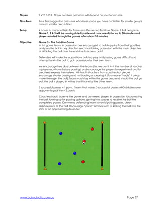 Players 
2 V 2, 3 V 3. Player numbers per team will depend on your team’s size. 
Play Area: 
8m x 8m (suggestion only – use whatever space you have available, for smaller groups 
a much smaller area is fine). 
Setup: 
4 cones to mark-out field for Possession Game and End-Line Game. 1 Ball per game, 
Game 1, 2 & 3 will be running side-by-side and concurrently for up to 30 minutes and 
players rotated through the games after about 10 minutes 
Objective: 
Game 3 - The End-Line Game 
In this game teams in possession are encouraged to build-up play from their goal line 
and pass the ball in any direction and maintaining possession with the main objective 
of dribbling the ball over the end-line to score a point. 
Defenders will make the oppositions build up play and passing game difficult and 
attempt to win the ball to gain possession for their own team. 
we encourage free play between the teams (i.e. we don’t limit the number of touches 
a player may have before passing) and encourage the players to experiment and to 
creatively express themselves. Minimal instructions from coaches but please 
encourage shorter passing and no booting or clearing it (if someone “hoofs” it away, 
make them get the ball). Team must stay within the game area and should the ball go 
out, the ball is played in with a short kick-in by the other team. 
3 successful passes = 1 point. Team that makes 3 successful passes AND dribbles over 
opponents goal line = 2 points 
Coaches should observe the game and commend players in possession for protecting 
the ball, looking up for passing options, getting into spaces to receive the ball the 
completed passes. Commend defending team for anticipating passes, clean 
dispossessions of the ball. Discourage “panic” actions such as kicking the ball into the 
shins of an approaching defender. 
www.balmaindfc.com.au Page 37 
 