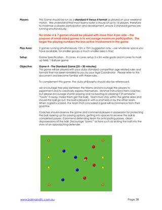 Players 
This Game should be run as a standard 4 Versus 4 format as played on your weekend 
match. We understand that most teams roster a House of up to 16 players, therefore 
to maximise a players participation and development, ensure 2 standard games are 
running simultaneously. 
No Under 6 & 7 games should be played with more than 4 per side – the 
purpose of small-sided games is to encourage maximum participation. The 
larger the playing numbers the less active involvement in the game. 
Play Area: 
2 games running simultaneously 15m x 15m (suggestion only – use whatever space you 
have available, for smaller groups a much smaller area is fine) 
Setup: 
Game Specification - 8 cones, 4 cones setup 2 x 2m wide goals and 4 cones to mark 
up field, 1 Ball per game 
Objective: 
Game 4 - The Standard Game (25 – 30 minutes) 
This game will be played with your clubs standard competition age related rules and 
formats that has been emailed to you by your Age Coordinator. Please refer to this 
document and become familiar with these rules. 
To complement this game, the clubs philosophy should also be referenced. 
we encourage free play between the teams and encourage the players to 
experiment and to creatively express themselves. Minimal instructions from coaches 
but please encourage shorter passing and no booting or clearing it (if someone 
“hoofs” it away, make them get the ball). Team must stay within the game area and 
should the ball go out, the ball is played in with a short kick-in by the other team. 
When a goal is scored, the team that conceded a goal will recommence from their 
goal line. 
Coaches should observe the game and commend players in possession for protecting 
the ball, looking up for passing options, getting into spaces to receive the ball & 
completed passes. Commend defending team for anticipating passes, clean 
dispossessions of the ball. Discourage “panic” actions such as kicking the ball into the 
shins of an approaching defender. 
www.balmaindfc.com.au Page 38 
 
