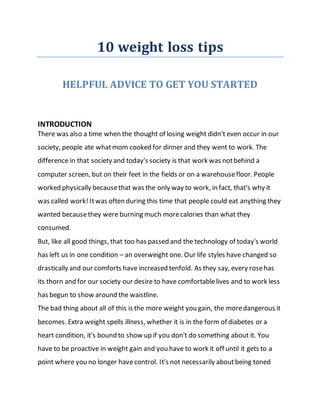 10 weight loss tips
HELPFUL ADVICE TO GET YOU STARTED
INTRODUCTION
There was also a time when the thought of losing weight didn't even occur in our
society, people ate whatmom cooked for dinner and they went to work. The
difference in that society and today's society is that work was notbehind a
computer screen, but on their feet in the fields or on a warehousefloor. People
worked physically becausethat was the only way to work, in fact, that's why it
was called work!Itwas often during this time that people could eat anything they
wanted becausethey were burning much morecalories than what they
consumed.
But, like all good things, that too has passed and the technology of today's world
has left us in one condition – an overweight one. Our life styles have changed so
drastically and our comforts have increased tenfold. As they say, every rosehas
its thorn and for our society our desire to have comfortablelives and to work less
has begun to show around the waistline.
The bad thing about all of this is the more weight you gain, the moredangerous it
becomes. Extra weight spells illness, whether it is in the form of diabetes or a
heart condition, it's bound to show up if you don't do something about it. You
have to be proactive in weight gain and you have to work it off until it gets to a
point where you no longer havecontrol. It's not necessarily aboutbeing toned
 