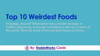 By: NobleWorks Cards
Top 10 Weirdest Foods
Frog legs, anyone?What some may consider strange, or
frankly, disgusting, is actually considered a delicacy in parts of
the world. Here are some of the weirdest foods out there…
 