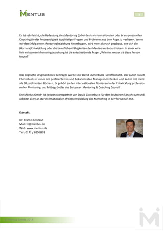 © Mentus GmbH, 2014
3
Es ist sehr leicht, die Bedeutung des Mentoring (oder des transformationalen oder transpersonellen
Coaching) in der Notwendigkeit kurzfristiger Fragen und Probleme aus dem Auge zu verlieren. Wenn
wir den Erfolg einer Mentoringbeziehung hinterfragen, wird meist danach geschaut, wie sich die
(Karriere)Entwicklung oder die beruflichen Fähigkeiten des Mentee verändert haben. In einer wirk-
lich wirksamen Mentoringbeziehung ist die entscheidende Frage: „Wie viel weiser ist diese Person
heute?“
Das englische Original dieses Beitrages wurde von David Clutterbuck veröffentlicht. Der Autor David
Clutterbuck ist einer der profiliertesten und bekanntesten Managementdenker und Autor mit mehr
als 60 publizierten Büchern. Er gehört zu den internationalen Pionieren in der Entwicklung professio-
nellen Mentoring und Mitbegründer des European Mentoring & Coaching Council.
Die Mentus GmbH ist Kooperationspartner von David Clutterbuck für den deutschen Sprachraum und
arbeitet aktiv an der internationalen Weiterentwicklung des Mentoring in der Wirtschaft mit.
Kontakt:
Dr. Frank Edelkraut
Mail: fe@mentus.de
Web: www.mentus.de
Tel.: 0171 / 6806893
 