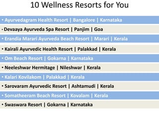 10 Wellness Resorts for You
• Ayurvedagram Health Resort | Bangalore | Karnataka
• Devaaya Ayurveda Spa Resort | Panjim | Goa
• Erandia Marari Ayurveda Beach Resort | Marari | Kerala
• Kairali Ayurvedic Health Resort | Palakkad | Kerala
• Om Beach Resort | Gokarna | Karnataka
• Neeleshwar Hermitage | Nileshwar | Kerala
• Somatheeram Beach Resort | Kovalam | Kerala
• Sarovaram Ayurvedic Resort | Ashtamudi | Kerala
• Kalari Kovilakom | Palakkad | Kerala
• Swaswara Resort | Gokarna | Karnataka
 