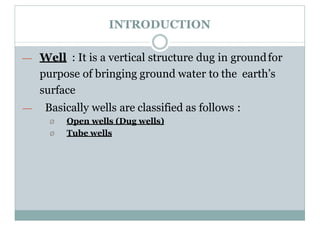 INTRODUCTION
— Well : It is a vertical structure dug in groundfor
purpose of bringing ground water to the earth’s
surface
— Basically wells are classified as follows :
Ø Open wells (Dug wells)
Ø Tube wells
 