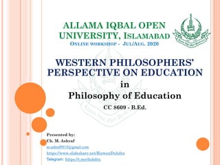 ALLAMA IQBAL OPEN
UNIVERSITY, ISLAMABAD
ONLINE WORKSHOP - JUL/AUG. 2020
WESTERN PHILOSOPHERS’
PERSPECTIVE ON EDUCATION
in
Philosophy of Education
CC 8609 - B.Ed.
Presented by:
Ch. M. Ashraf
m.ashraf0919@gmail.com
https://www.slideshare.net/RizwanDuhdra
Telegram: https://t.me/duhdra
 