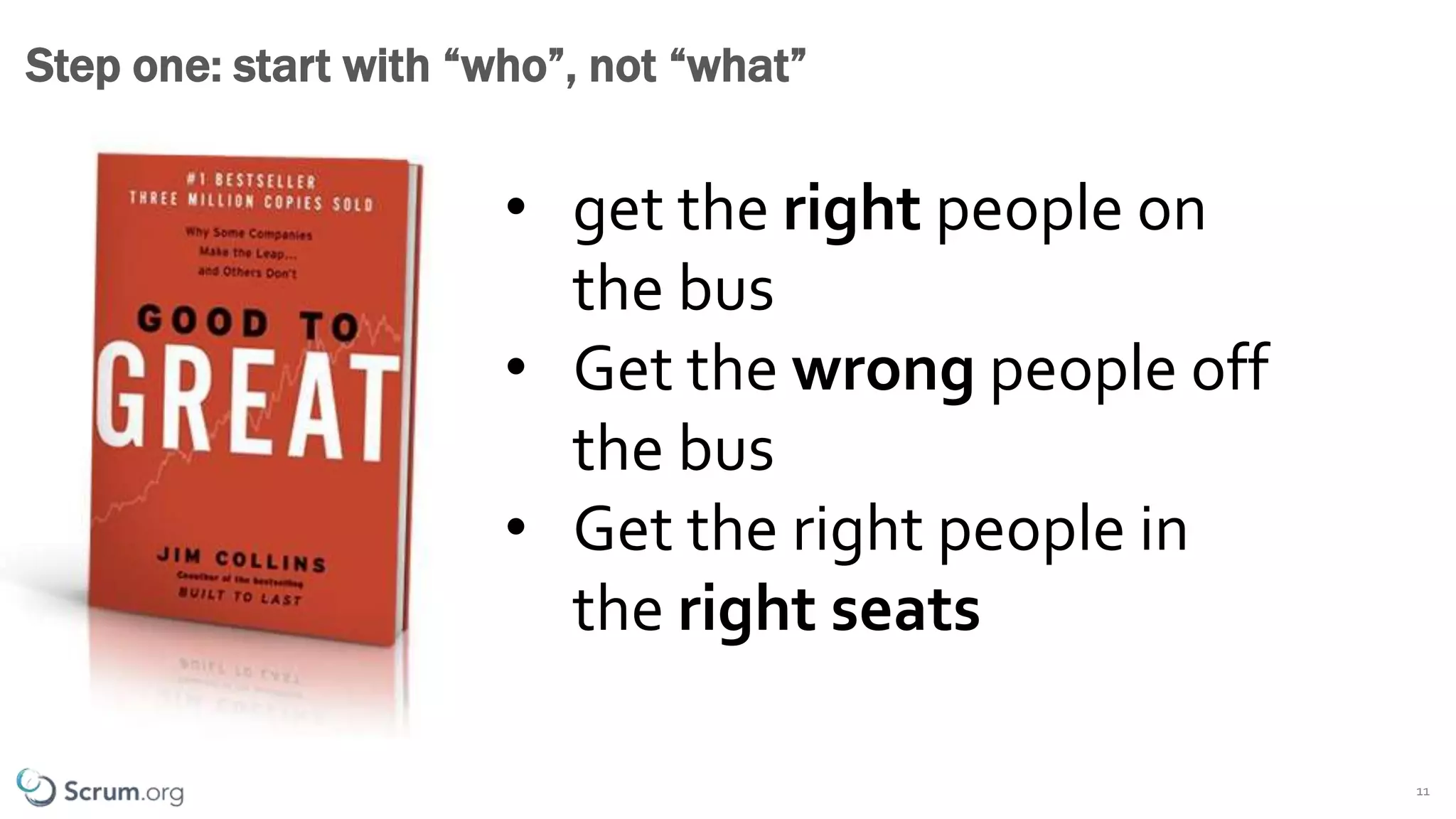 ©1993 – 2019 Scrum.org All Rights Reserved 11
Step one: start with “who”, not “what”
• get the right people on
the bus
• Get the wrong people off
the bus
• Get the right people in
the right seats
 
