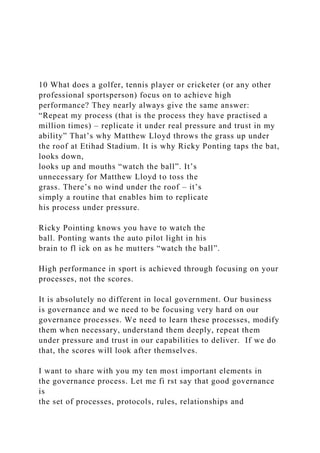 10 What does a golfer, tennis player or cricketer (or any other
professional sportsperson) focus on to achieve high
performance? They nearly always give the same answer:
“Repeat my process (that is the process they have practised a
million times) – replicate it under real pressure and trust in my
ability” That’s why Matthew Lloyd throws the grass up under
the roof at Etihad Stadium. It is why Ricky Ponting taps the bat,
looks down,
looks up and mouths “watch the ball”. It’s
unnecessary for Matthew Lloyd to toss the
grass. There’s no wind under the roof – it’s
simply a routine that enables him to replicate
his process under pressure.
Ricky Pointing knows you have to watch the
ball. Ponting wants the auto pilot light in his
brain to fl ick on as he mutters “watch the ball”.
High performance in sport is achieved through focusing on your
processes, not the scores.
It is absolutely no different in local government. Our business
is governance and we need to be focusing very hard on our
governance processes. We need to learn these processes, modify
them when necessary, understand them deeply, repeat them
under pressure and trust in our capabilities to deliver. If we do
that, the scores will look after themselves.
I want to share with you my ten most important elements in
the governance process. Let me fi rst say that good governance
is
the set of processes, protocols, rules, relationships and
 