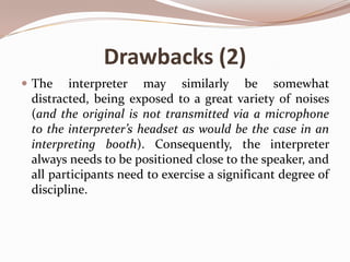 Drawbacks (2)
 The

interpreter may similarly be somewhat
distracted, being exposed to a great variety of noises
(and the original is not transmitted via a microphone
to the interpreter’s headset as would be the case in an
interpreting booth). Consequently, the interpreter
always needs to be positioned close to the speaker, and
all participants need to exercise a significant degree of
discipline.

 