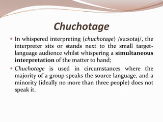Chuchotage
 In whispered interpreting (chuchotage) /su:sotaj/, the

interpreter sits or stands next to the small targetlanguage audience whilst whispering a simultaneous
interpretation of the matter to hand;
 Chuchotage is used in circumstances where the
majority of a group speaks the source language, and a
minority (ideally no more than three people) does not
speak it.

 