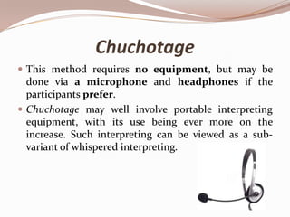 Chuchotage
 This method requires no equipment, but may be

done via a microphone and headphones if the
participants prefer.
 Chuchotage may well involve portable interpreting
equipment, with its use being ever more on the
increase. Such interpreting can be viewed as a subvariant of whispered interpreting.

 