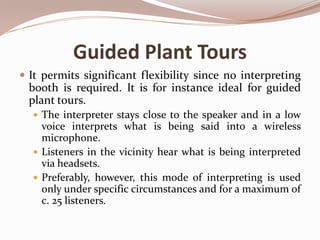 Guided Plant Tours
 It permits significant flexibility since no interpreting

booth is required. It is for instance ideal for guided
plant tours.
 The interpreter stays close to the speaker and in a low

voice interprets what is being said into a wireless
microphone.
 Listeners in the vicinity hear what is being interpreted
via headsets.
 Preferably, however, this mode of interpreting is used
only under specific circumstances and for a maximum of
c. 25 listeners.

 