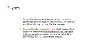 2 types
1. Occupational crime which occurs when crimes are
committed to promote personal interests. An example
would be. altering records. (Ex. Tax evasion)
2. Organizational or corporate crime which occurs when
corporate executives commit criminal acts to benefit
their company by overcharging or price fixing, false
advertising, etc. (Ex. Unfair trade practice)
 