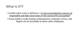 What Is It??
• A white-collar crime is defined as "a crime committed by a person of
respectable and high social status in the course of his occupation“.
• Fraud, bribery, inside trading, embezzlement, computer crimes, and
forgery are all accessible to white-collar employees.
 