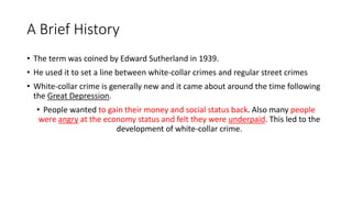 A Brief History
• The term was coined by Edward Sutherland in 1939.
• He used it to set a line between white-collar crimes and regular street crimes
• White-collar crime is generally new and it came about around the time following
the Great Depression.
• People wanted to gain their money and social status back. Also many people
were angry at the economy status and felt they were underpaid. This led to the
development of white-collar crime.
 