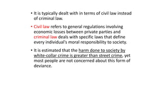 • It is typically dealt with in terms of civil law instead
of criminal law.
• Civil law refers to general regulations involving
economic losses between private parties and
criminal law deals with specific laws that define
every individual's moral responsibility to society.
• It is estimated that the harm done to society by
white-collar crime is greater than street crime, yet
most people are not concerned about this form of
deviance.
 