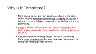 Why Is It Committed?
• Most people do not start out as criminals. Most white-collar
crimes involve normal people who are struggling financially. It
is just as common in bigger corporations as stealing is in a poor
community.
• Greed is another influence on this crime. Many people with
high ranking jobs tend to desire wealth and will do anything to
obtain it.
• Also, more people are beginning to think that committing
these crimes is acceptable because they have been around the
corruption for long periods of time.
 