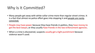 Why Is It Committed?
• Many people get away with white-collar crime more than regular street crimes. It
is a fact that almost no police effort goes into stopping it and people are rarely
convicted.
• People may have power because they have friends in politics, they have money to
get the best lawyer, or they usually have friends in the law-enforcement agencies.
• When a crime is discovered, suspects usually get a light punishment because
violence wasn’t used.
 