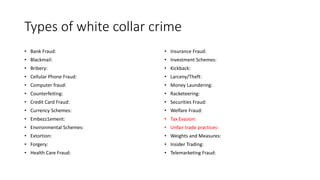 Types of white collar crime
• Bank Fraud:
• Blackmail:
• Bribery:
• Cellular Phone Fraud:
• Computer fraud:
• Counterfeiting:
• Credit Card Fraud:
• Currency Schemes:
• Embezz1ement:
• Environmental Schemes:
• Extortion:
• Forgery:
• Health Care Fraud:
• Insurance Fraud:
• Investment Schemes:
• Kickback:
• Larceny/Theft:
• Money Laundering:
• Racketeering:
• Securities Fraud:
• Welfare Fraud:
• Tax Evasion:
• Unfair trade practices:
• Weights and Measures:
• Insider Trading:
• Telemarketing Fraud:
 