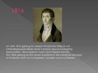 1816Im Jahr 1816 gelang es Joseph NicéphoreNiépceauf Chlorsilberpapier Bilder einer Cameraobscura kurzzeitig festzuhalten, die er jedoch noch nicht fixieren konnte. Erst 1824 gelang es ihm einen Kupferstich des Kardinals Georges d’Amboise nicht nur zu kopieren, sondern auch zu fixieren.