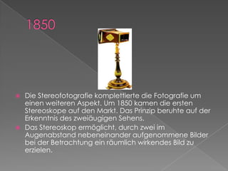 1850Die Stereofotografie komplettierte die Fotografie um einen weiteren Aspekt. Um 1850 kamen die ersten Stereoskope auf den Markt. Das Prinzip beruhte auf der Erkenntnis des zweiäugigen Sehens. Das Stereoskop ermöglicht, durch zwei im Augenabstand nebeneinander aufgenommene Bilder bei der Betrachtung ein räumlich wirkendes Bild zu erzielen. 